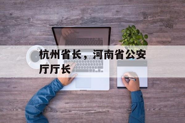 杭州省长，河南省公安厅厅长-第1张图片-