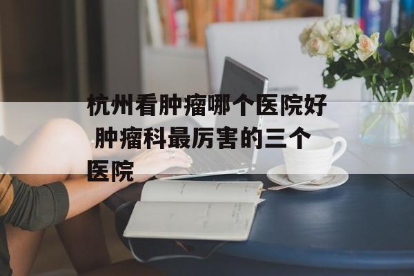 杭州看肿瘤哪个医院好 肿瘤科最厉害的三个医院-第1张图片-