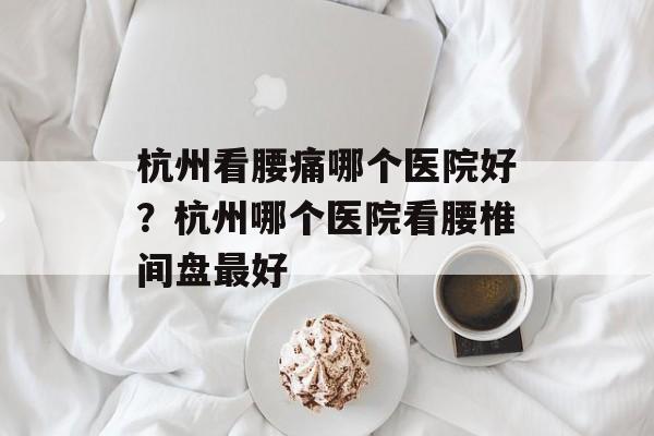 杭州看腰痛哪个医院好？杭州哪个医院看腰椎间盘最好-第1张图片-