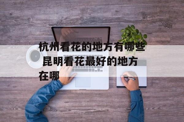 杭州看花的地方有哪些 昆明看花最好的地方在哪-第1张图片-