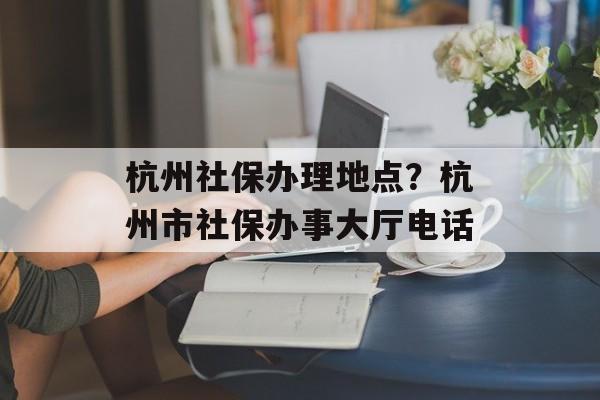 杭州社保办理地点？杭州市社保办事大厅电话-第1张图片-