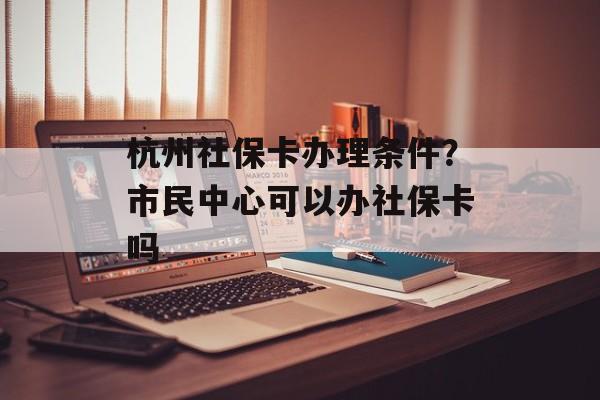 杭州社保卡办理条件？市民中心可以办社保卡吗-第1张图片-