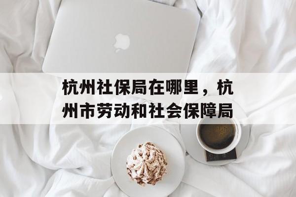 杭州社保局在哪里，杭州市劳动和社会保障局-第1张图片-