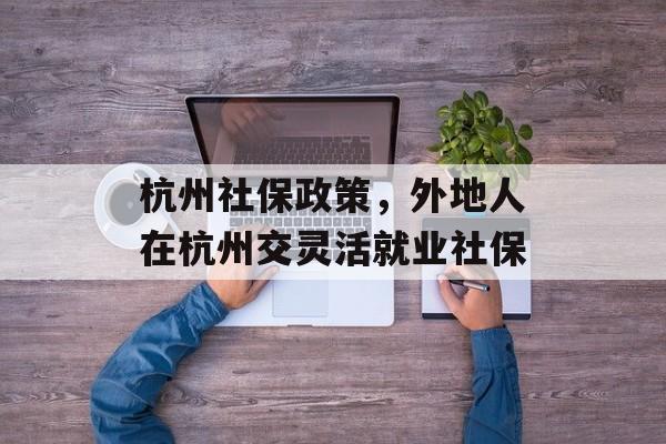 杭州社保政策，外地人在杭州交灵活就业社保-第1张图片-