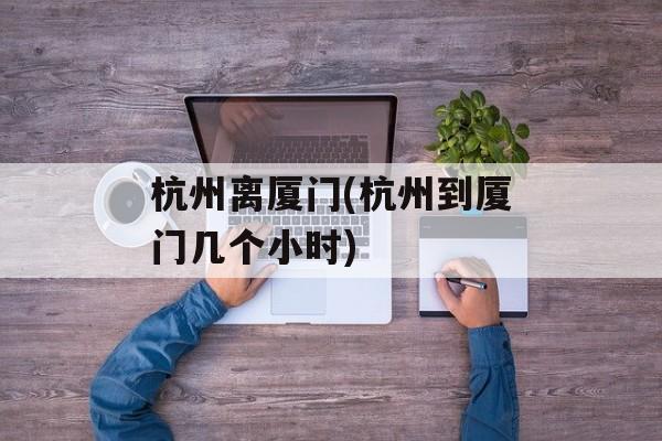 杭州离厦门(杭州到厦门几个小时)-第1张图片-