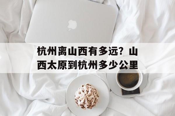 杭州离山西有多远？山西太原到杭州多少公里-第1张图片-