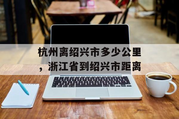 杭州离绍兴市多少公里，浙江省到绍兴市距离-第1张图片-