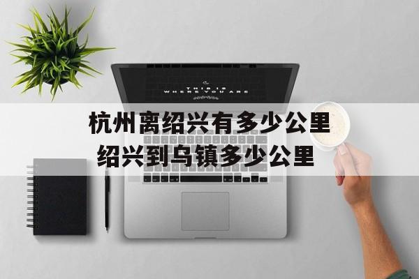 杭州离绍兴有多少公里 绍兴到乌镇多少公里-第1张图片-