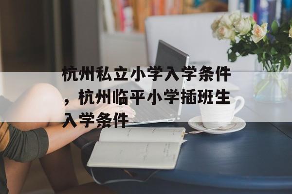 杭州私立小学入学条件，杭州临平小学插班生入学条件-第1张图片-