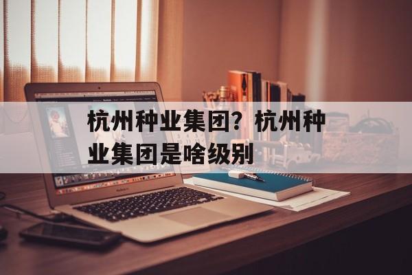 杭州种业集团？杭州种业集团是啥级别-第1张图片-