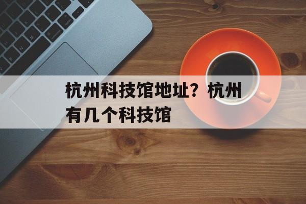 杭州科技馆地址？杭州有几个科技馆-第1张图片-