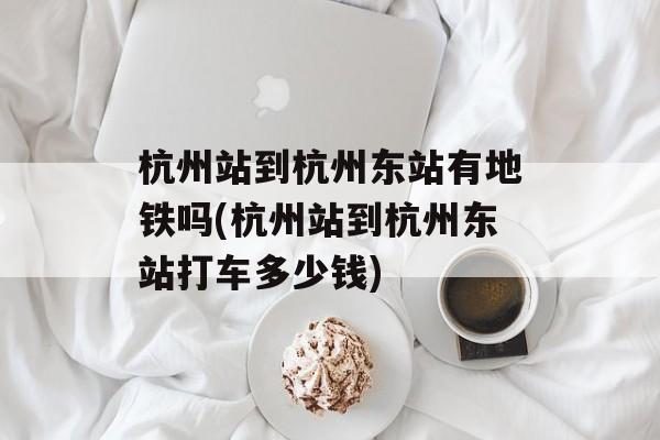 杭州站到杭州东站有地铁吗(杭州站到杭州东站打车多少钱)-第1张图片-