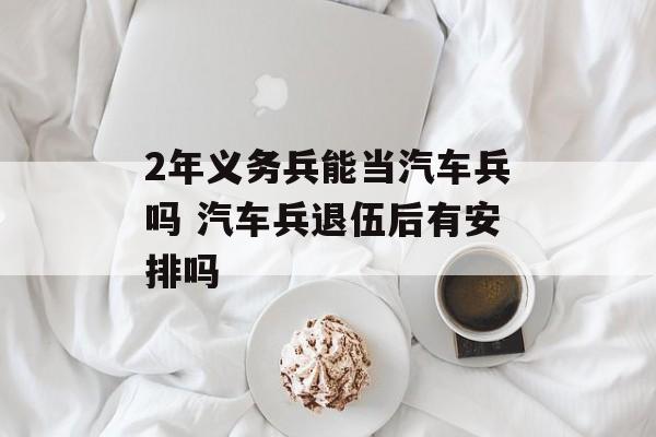 2年义务兵能当汽车兵吗 汽车兵退伍后有安排吗-第1张图片-