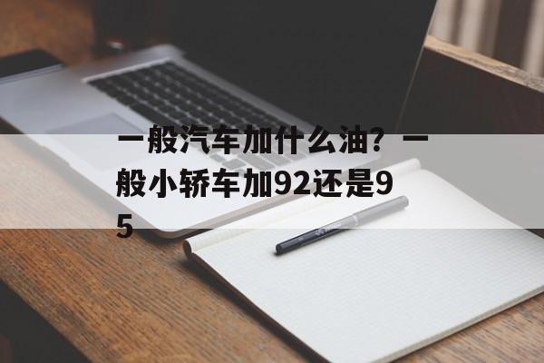 一般汽车加什么油？一般小轿车加92还是95-第1张图片-