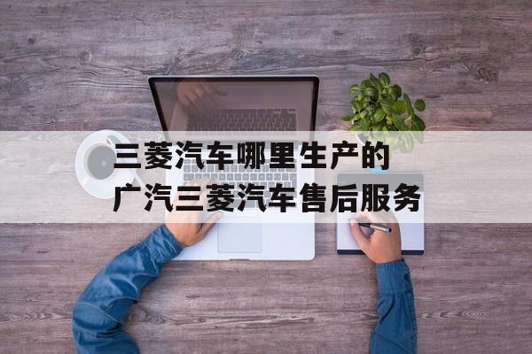 三菱汽车哪里生产的 广汽三菱汽车售后服务-第1张图片-