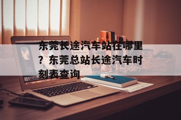 东莞长途汽车站在哪里？东莞总站长途汽车时刻表查询-第1张图片-