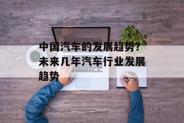 中国汽车的发展趋势？未来几年汽车行业发展趋势-第1张图片-