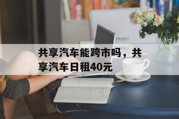 共享汽车能跨市吗，共享汽车日租40元-第1张图片-