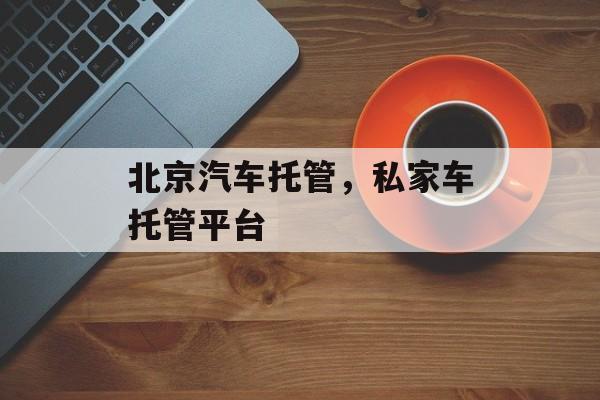 北京汽车托管，私家车托管平台-第1张图片-