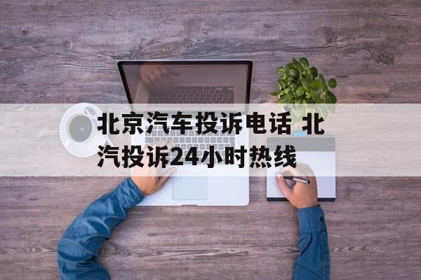 北京汽车投诉电话 北汽投诉24小时热线-第1张图片-