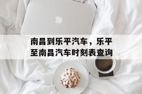 南昌到乐平汽车，乐平至南昌汽车时刻表查询-第1张图片-