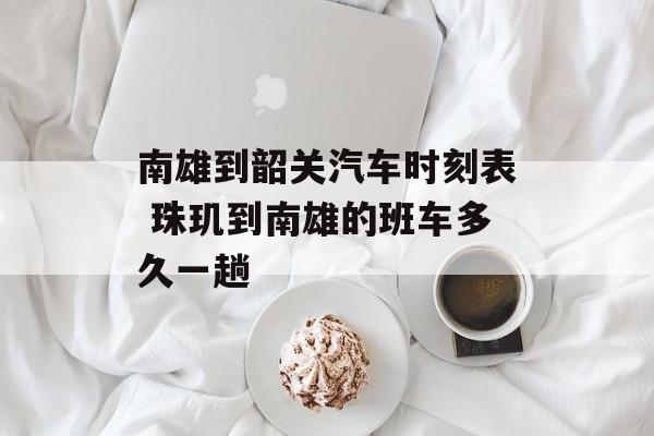 南雄到韶关汽车时刻表 珠玑到南雄的班车多久一趟-第1张图片-