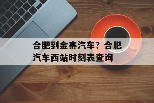 合肥到金寨汽车？合肥汽车西站时刻表查询-第1张图片-