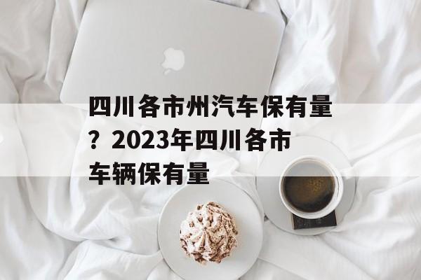 四川各市州汽车保有量？2023年四川各市车辆保有量-第1张图片-