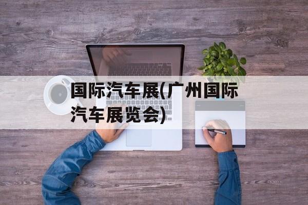 国际汽车展(广州国际汽车展览会)-第1张图片-