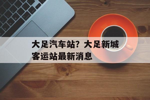 大足汽车站？大足新城客运站最新消息-第1张图片-