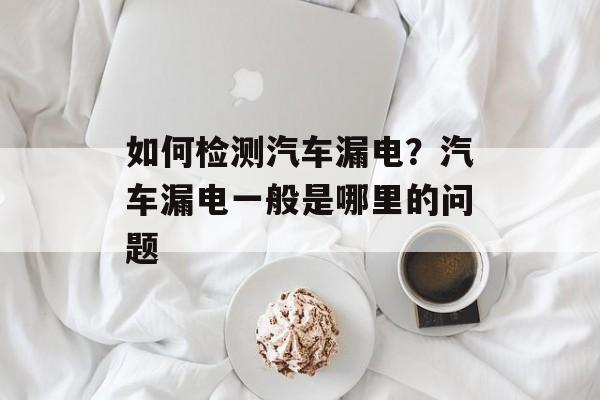 如何检测汽车漏电？汽车漏电一般是哪里的问题-第1张图片-