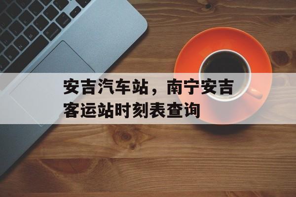 安吉汽车站，南宁安吉客运站时刻表查询-第1张图片-