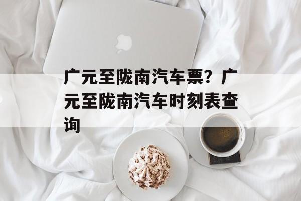 广元至陇南汽车票？广元至陇南汽车时刻表查询-第1张图片-