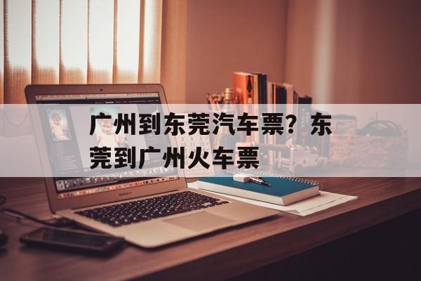 广州到东莞汽车票？东莞到广州火车票-第1张图片-