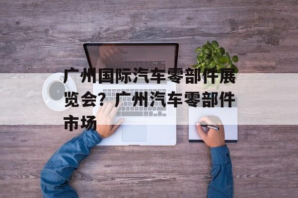 广州国际汽车零部件展览会？广州汽车零部件市场-第1张图片-