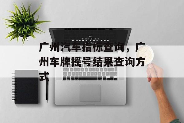 广州汽车指标查询，广州车牌摇号结果查询方式-第1张图片-