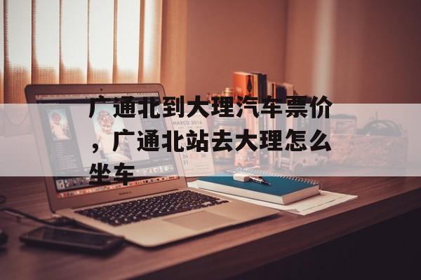 广通北到大理汽车票价，广通北站去大理怎么坐车-第1张图片-