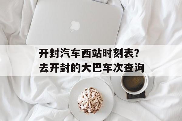 开封汽车西站时刻表？去开封的大巴车次查询-第1张图片-