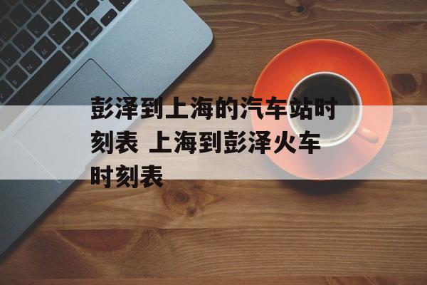 彭泽到上海的汽车站时刻表 上海到彭泽火车时刻表-第1张图片-