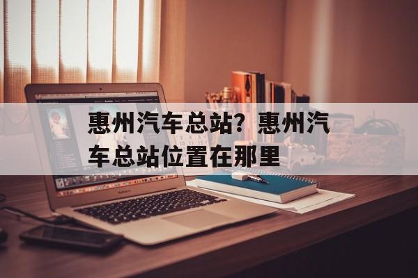 惠州汽车总站？惠州汽车总站位置在那里-第1张图片-