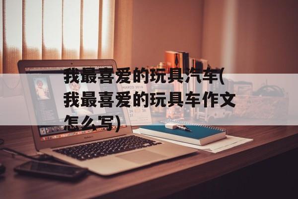 我最喜爱的玩具汽车(我最喜爱的玩具车作文怎么写)-第1张图片-
