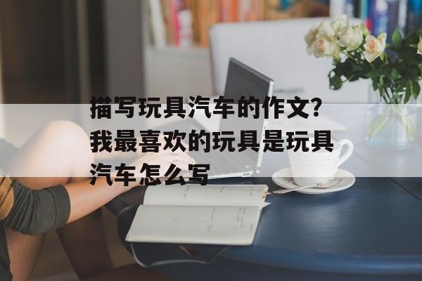 描写玩具汽车的作文？我最喜欢的玩具是玩具汽车怎么写-第1张图片-