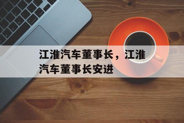 江淮汽车董事长，江淮汽车董事长安进-第1张图片-