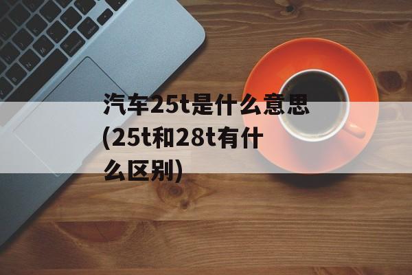 汽车25t是什么意思(25t和28t有什么区别)-第1张图片-