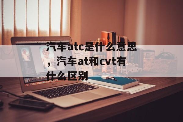 汽车atc是什么意思，汽车at和cvt有什么区别-第1张图片-