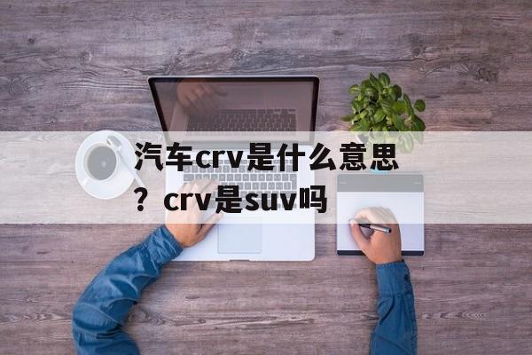 汽车crv是什么意思？crv是suv吗-第1张图片-