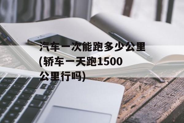 汽车一次能跑多少公里(轿车一天跑1500公里行吗)-第1张图片-