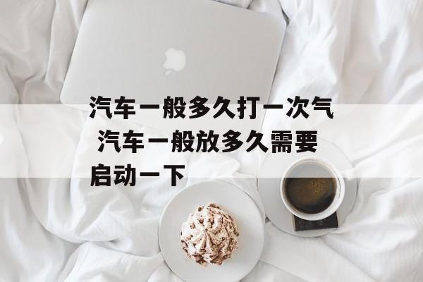 汽车一般多久打一次气 汽车一般放多久需要启动一下-第1张图片-