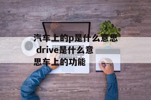 汽车上的p是什么意思 drive是什么意思车上的功能-第1张图片-