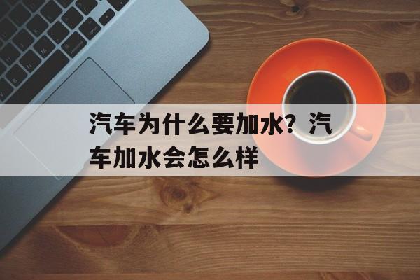 汽车为什么要加水？汽车加水会怎么样-第1张图片-